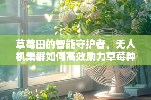 草莓田的智能守护者，无人机集群如何高效助力草莓种植？