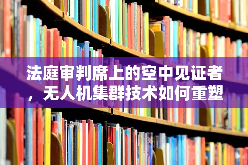 法庭审判席上的空中见证者，无人机集群技术如何重塑证据收集？