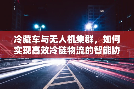 冷藏车与无人机集群，如何实现高效冷链物流的智能协同？