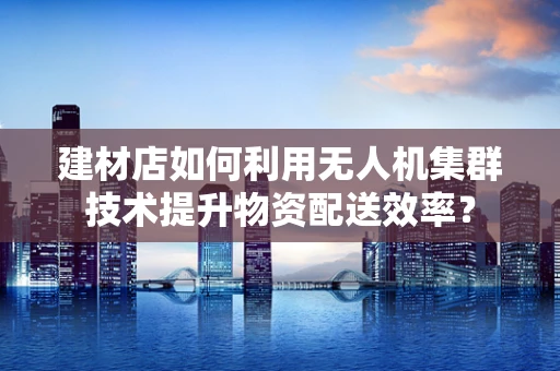 建材店如何利用无人机集群技术提升物资配送效率？