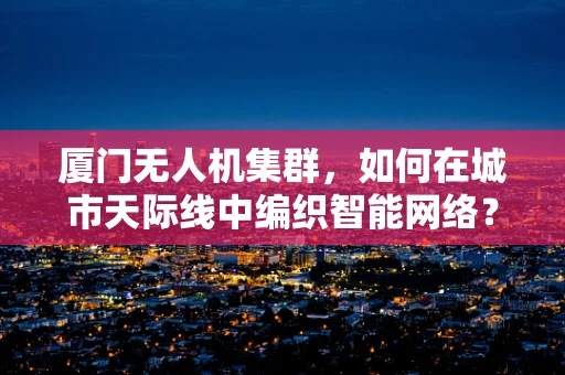 厦门无人机集群，如何在城市天际线中编织智能网络？