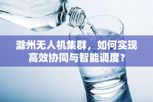 滁州无人机集群，如何实现高效协同与智能调度？