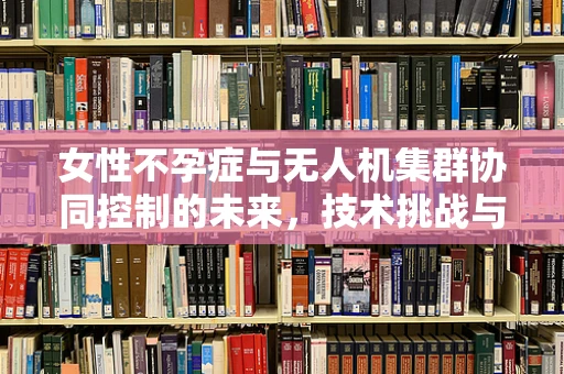 女性不孕症与无人机集群协同控制的未来，技术挑战与伦理考量