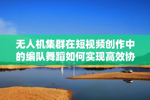 无人机集群在短视频创作中的编队舞蹈如何实现高效协同？
