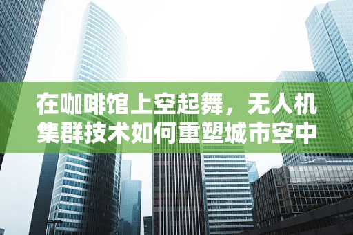 在咖啡馆上空起舞，无人机集群技术如何重塑城市空中景观？