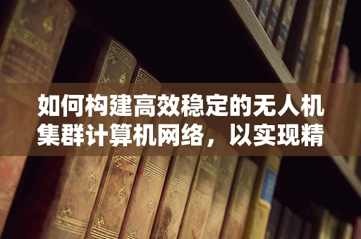 如何构建高效稳定的无人机集群计算机网络，以实现精准协同控制？