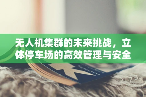 无人机集群的未来挑战，立体停车场的高效管理与安全挑战