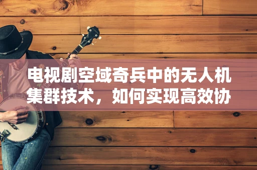 电视剧空域奇兵中的无人机集群技术，如何实现高效协同与智能调度？