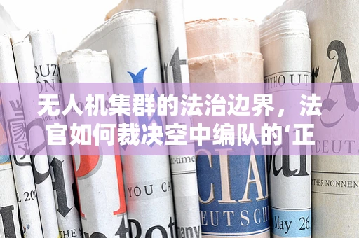 无人机集群的法治边界，法官如何裁决空中编队的‘正义’？