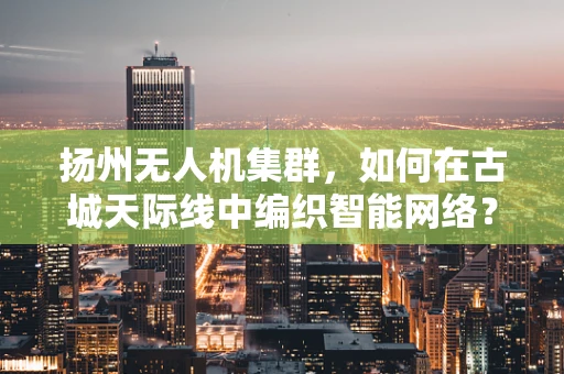 扬州无人机集群，如何在古城天际线中编织智能网络？