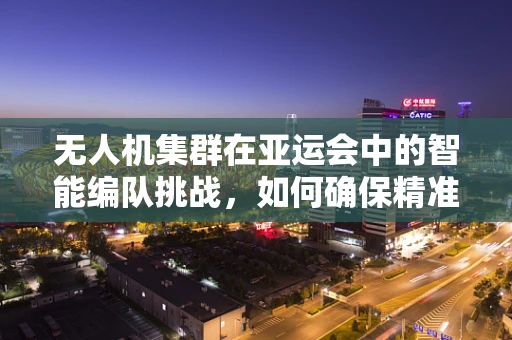 无人机集群在亚运会中的智能编队挑战，如何确保精准协同与安全飞行？