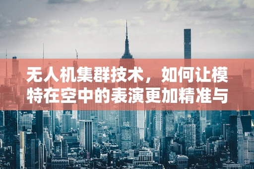无人机集群技术，如何让模特在空中的表演更加精准与安全？