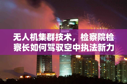 无人机集群技术，检察院检察长如何驾驭空中执法新力量？