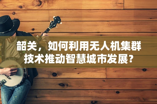 韶关，如何利用无人机集群技术推动智慧城市发展？