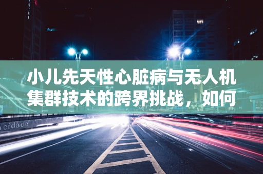 小儿先天性心脏病与无人机集群技术的跨界挑战，如何精准施药？