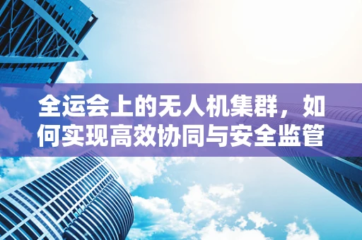 全运会上的无人机集群，如何实现高效协同与安全监管？