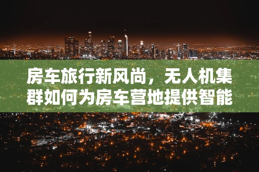 房车旅行新风尚，无人机集群如何为房车营地提供智能安全保障？
