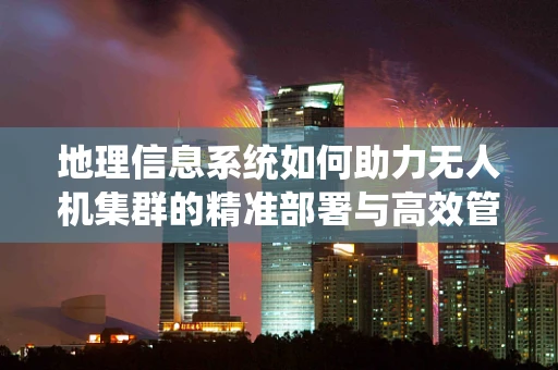地理信息系统如何助力无人机集群的精准部署与高效管理？