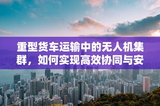 重型货车运输中的无人机集群，如何实现高效协同与安全监管？