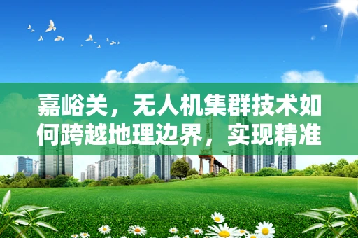 嘉峪关，无人机集群技术如何跨越地理边界，实现精准城市管理？