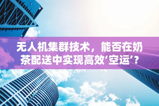 无人机集群技术，能否在奶茶配送中实现高效‘空运’？