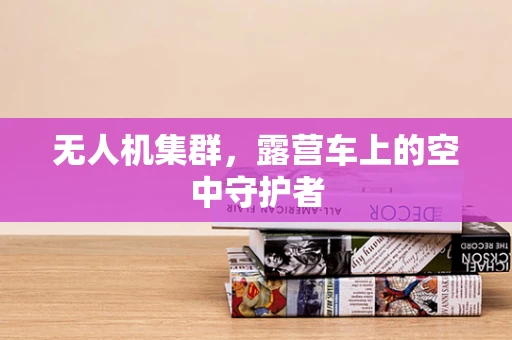 无人机集群，露营车上的空中守护者