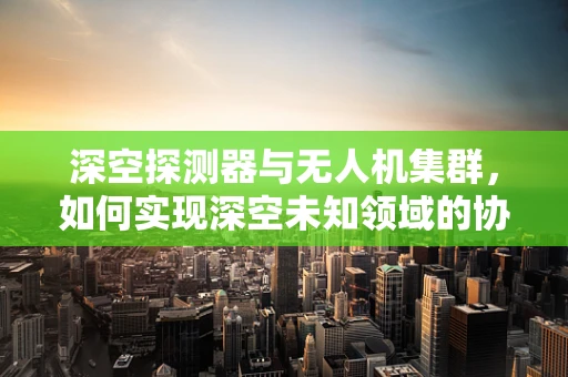 深空探测器与无人机集群，如何实现深空未知领域的协同探索？