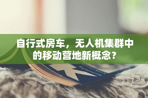 自行式房车，无人机集群中的移动营地新概念？