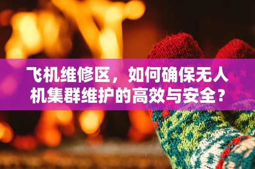 飞机维修区，如何确保无人机集群维护的高效与安全？