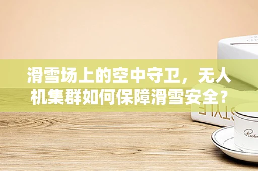 滑雪场上的空中守卫，无人机集群如何保障滑雪安全？