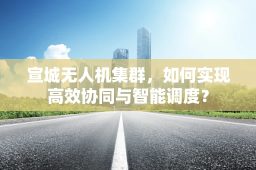 宣城无人机集群，如何实现高效协同与智能调度？