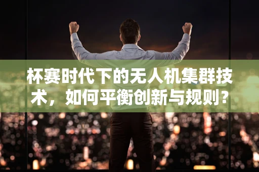 杯赛时代下的无人机集群技术，如何平衡创新与规则？