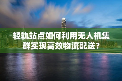 轻轨站点如何利用无人机集群实现高效物流配送？