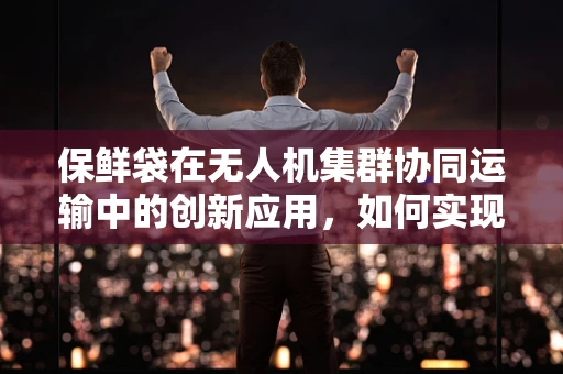 保鲜袋在无人机集群协同运输中的创新应用，如何实现高效、环保的物资补给？