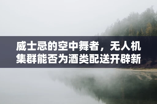 威士忌的空中舞者，无人机集群能否为酒类配送开辟新航道？
