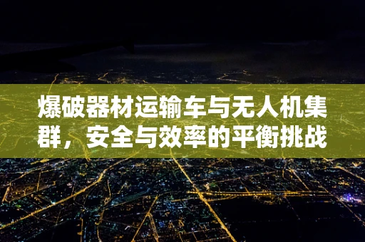 爆破器材运输车与无人机集群，安全与效率的平衡挑战
