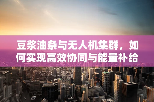 豆浆油条与无人机集群，如何实现高效协同与能量补给？