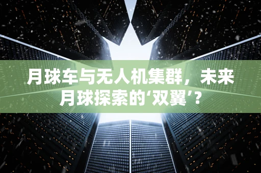 月球车与无人机集群，未来月球探索的‘双翼’？
