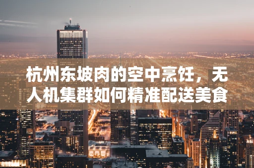 杭州东坡肉的空中烹饪，无人机集群如何精准配送美食？