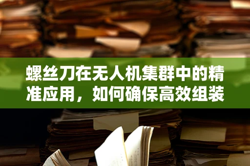 螺丝刀在无人机集群中的精准应用，如何确保高效组装与维护？