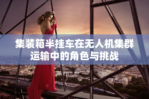集装箱半挂车在无人机集群运输中的角色与挑战