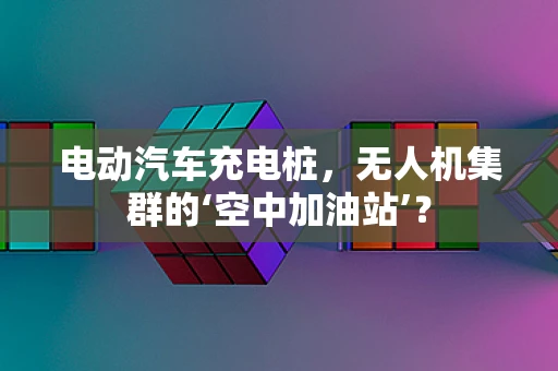 电动汽车充电桩，无人机集群的‘空中加油站’？
