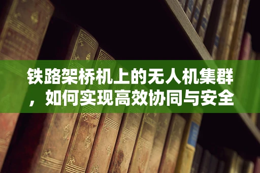 铁路架桥机上的无人机集群，如何实现高效协同与安全控制？