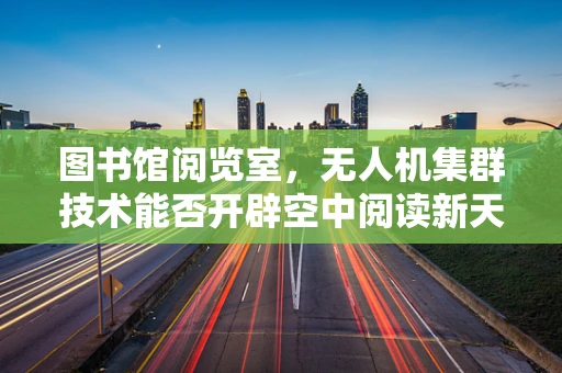 图书馆阅览室，无人机集群技术能否开辟空中阅读新天地？