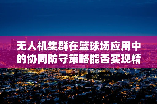 无人机集群在篮球场应用中的协同防守策略能否实现精准传球与高效防守？