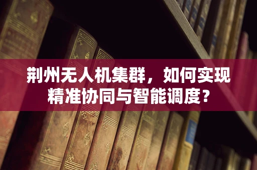 荆州无人机集群，如何实现精准协同与智能调度？