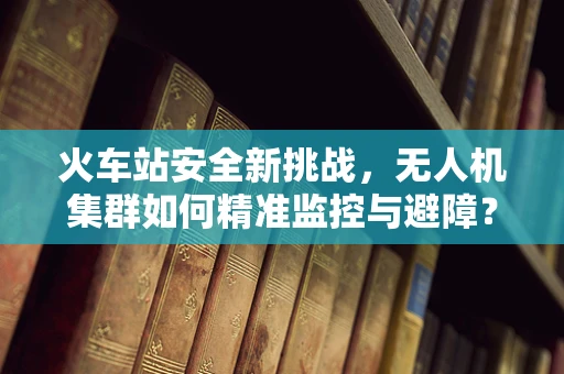 火车站安全新挑战，无人机集群如何精准监控与避障？