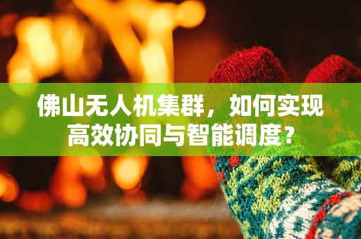 佛山无人机集群，如何实现高效协同与智能调度？