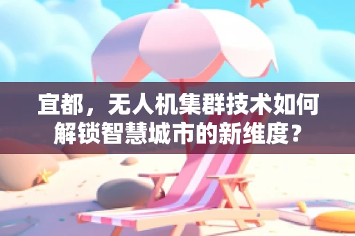 宜都，无人机集群技术如何解锁智慧城市的新维度？