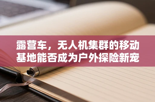 露营车，无人机集群的移动基地能否成为户外探险新宠？